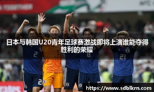 日本与韩国U20青年足球赛激战即将上演谁能夺得胜利的荣耀