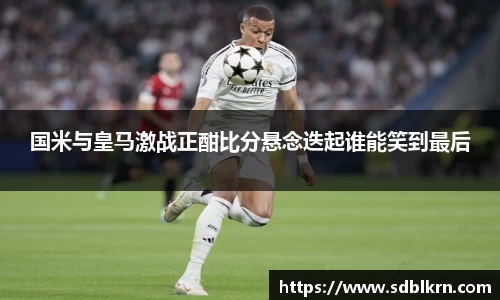 国米与皇马激战正酣比分悬念迭起谁能笑到最后