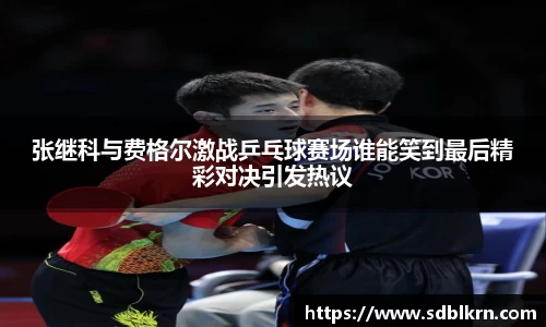 张继科与费格尔激战乒乓球赛场谁能笑到最后精彩对决引发热议